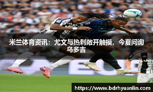 米兰体育资讯：尤文与热刺敞开触摸，今夏问询乌多吉