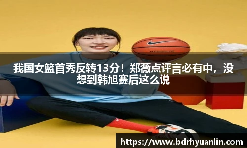 我国女篮首秀反转13分！郑薇点评言必有中，没想到韩旭赛后这么说